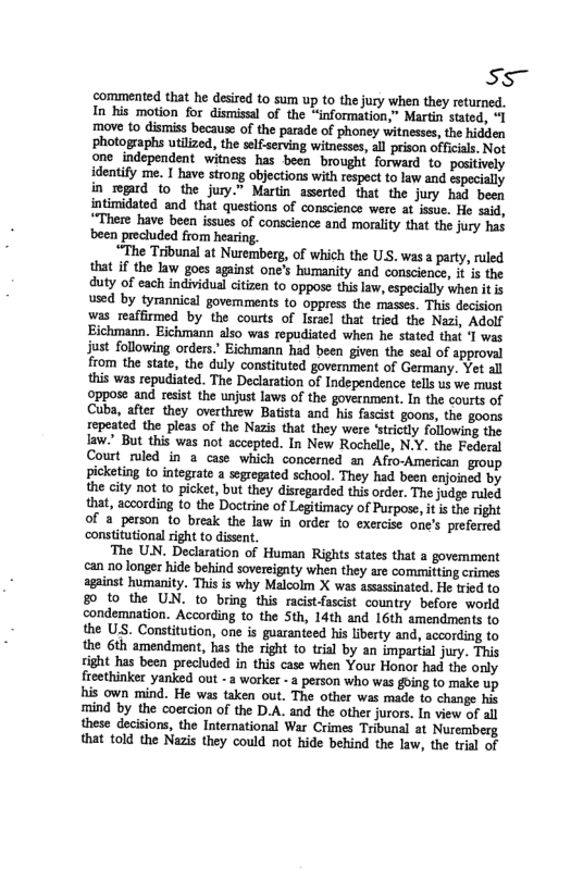 S5~ ‘commented that he desired to sum up to the jury when they returned. In his motion for dismissal of the “information,” Martin stated, “I move to dismiss because of the parade of phoney witnesses, the hidden photographs utilized, the slfserving witnesses, all prison officials, Not one independent witness has been brought forward to positively identify me. I have strong objections with respect to law and especially in rogard o the jury.” Martin aserted that the jury had been intimidated and that questions of conscience were at issue. He said, “There have been issues of conscience and morality that the jury has been precluded from hearing. “The Tribunal at Nuremberg, of which the USS. was a party, ruled that if the law goes against one’s humanity and conscience, it is the duty of each individual citizen to oppose this law, especially when it is used by tyrannical govemments 10 oppress the masses. This decision was reaffirmed by the courts of Isreel that tried the Nazi, Adolf Eichmann. Eichmann also was repudiated when he stated that ‘T was just following orders. Eichmann had been given the seal of approval from the state, the duly constituted government of Germany. Yet all this was repudiated. The Declaration of Independence tels us we must oppose and resist the unjust laws of the government. In the courts of Cuba, after they overthrew Batista and his fascist goons, the goons repeated the pleas of the Nazis that they were ‘strictly following the Iaw." But this was not accepted. In New Rochelle, N.Y. the Federal Court riled in a case which concerned an Afro-American group picketing to integrate a segregated school. They had been enjoined by the city not to picket, but they disregarded this order. The judgs ruled that, according to the Doctrine of Legitimacy of Purpose, it i the right of a person 1o break the law in order to exercise one’s preferred constitutional right to dissent, The UN. Declaration of Human Rights states that a govemment can no longer hide behind sovereignty when they are committing crimes sgainst humanity. This is why Maloolm X was asassinated. He tried to 80 to the UN. to bring this racistfascist country before world condemnation. According to the Sth, 14th and 16th amendments to the US. Constitution, one is guaranteed his liberty and, according to the 6th amendment, has the right to trial by an impartial jury. This sight has been precluded in this case when Your Honor had the only freethinker yanked out - 3 workes -a person who was going to make up his own mind. He was taken out. The other was made to change his mind by the coercion of the D.A. and the other jurors. In view of all these decisions, the International War Crimes Tribunal at Nuremberg that told the Nazis they could not hide behind the law, the tril of